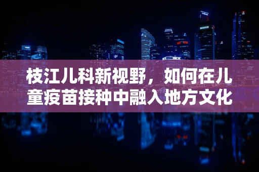 枝江儿科新视野，如何在儿童疫苗接种中融入地方文化，提升依从性？