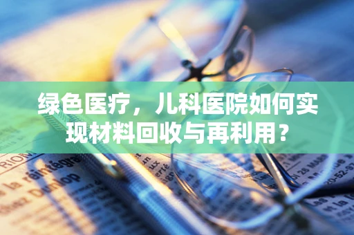 绿色医疗，儿科医院如何实现材料回收与再利用？