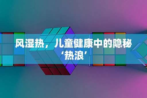 风湿热，儿童健康中的隐秘‘热浪’