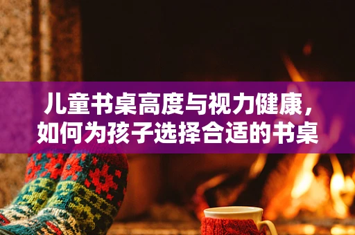 儿童书桌高度与视力健康，如何为孩子选择合适的书桌？