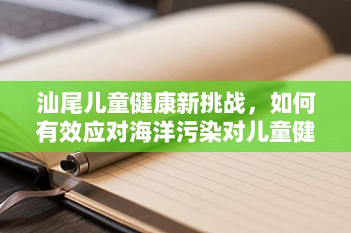 汕尾儿童健康新挑战，如何有效应对海洋污染对儿童健康的潜在影响？