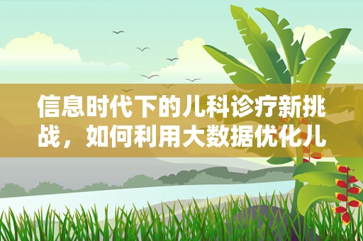 信息时代下的儿科诊疗新挑战，如何利用大数据优化儿童健康管理？