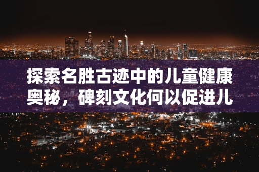 探索名胜古迹中的儿童健康奥秘，碑刻文化何以促进儿童认知发展？