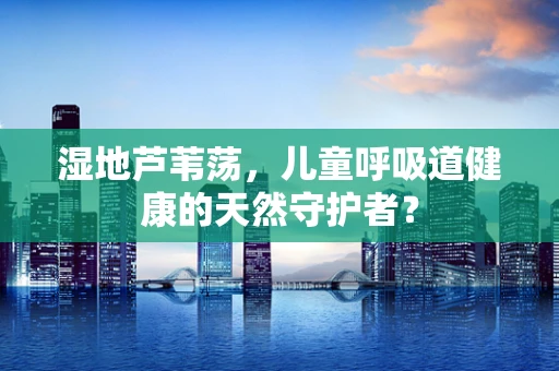 湿地芦苇荡，儿童呼吸道健康的天然守护者？