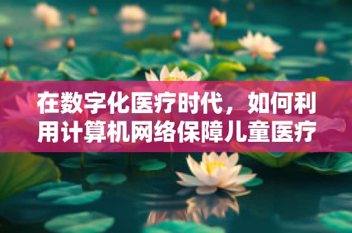 在数字化医疗时代，如何利用计算机网络保障儿童医疗数据的安全？