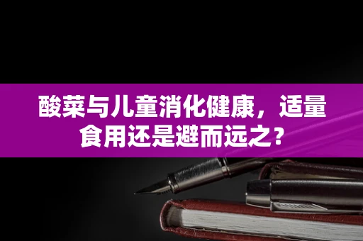 酸菜与儿童消化健康，适量食用还是避而远之？