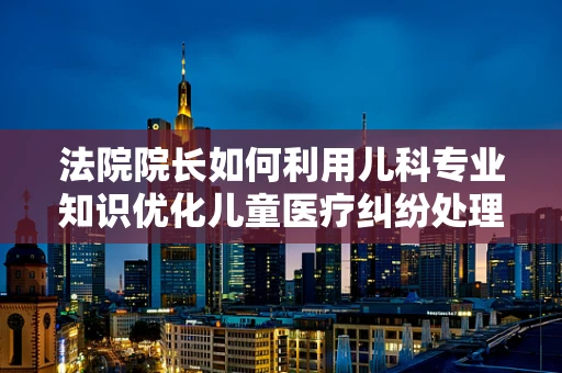 法院院长如何利用儿科专业知识优化儿童医疗纠纷处理？