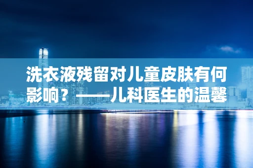 洗衣液残留对儿童皮肤有何影响？——儿科医生的温馨提醒