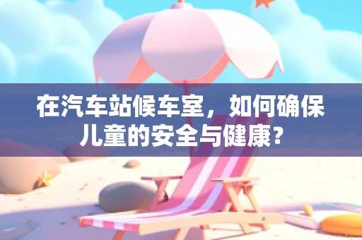 在汽车站候车室，如何确保儿童的安全与健康？