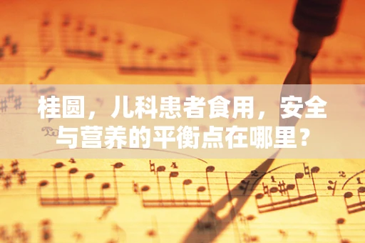 桂圆，儿科患者食用，安全与营养的平衡点在哪里？