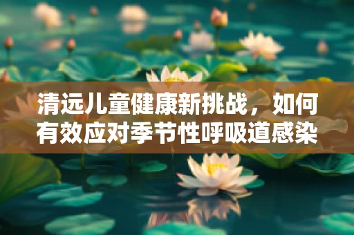 清远儿童健康新挑战，如何有效应对季节性呼吸道感染？