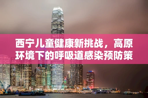 西宁儿童健康新挑战，高原环境下的呼吸道感染预防策略