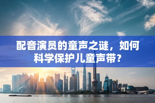 配音演员的童声之谜，如何科学保护儿童声带？