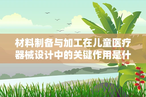 材料制备与加工在儿童医疗器械设计中的关键作用是什么？