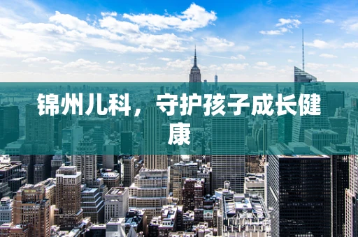 锦州儿科，守护孩子成长健康
