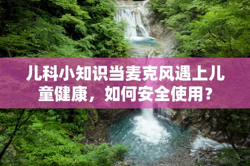 儿科小知识当麦克风遇上儿童健康，如何安全使用？
