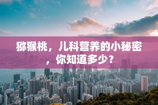 猕猴桃，儿科营养的小秘密，你知道多少？