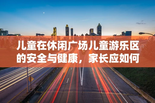 儿童在休闲广场儿童游乐区的安全与健康，家长应如何引导？