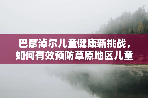 巴彦淖尔儿童健康新挑战，如何有效预防草原地区儿童手足口病？