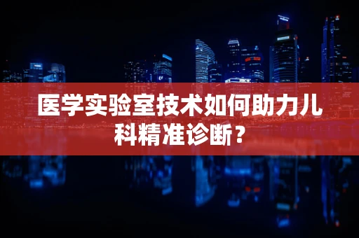 医学实验室技术如何助力儿科精准诊断？