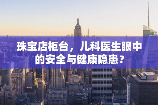 珠宝店柜台，儿科医生眼中的安全与健康隐患？