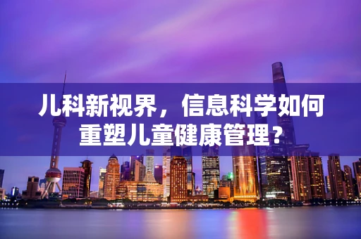 儿科新视界，信息科学如何重塑儿童健康管理？