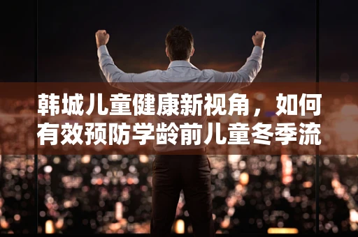 韩城儿童健康新视角，如何有效预防学龄前儿童冬季流感