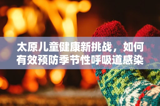 太原儿童健康新挑战，如何有效预防季节性呼吸道感染？