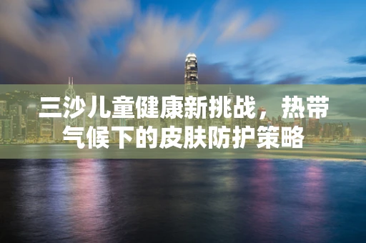 三沙儿童健康新挑战，热带气候下的皮肤防护策略