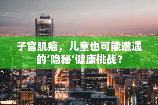 子宫肌瘤，儿童也可能遭遇的‘隐秘’健康挑战？