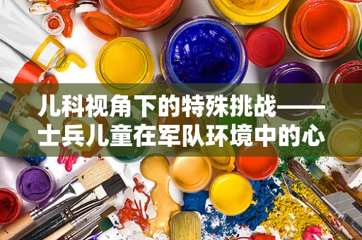 儿科视角下的特殊挑战——士兵儿童在军队环境中的心理健康如何维护？