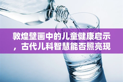 敦煌壁画中的儿童健康启示，古代儿科智慧能否照亮现代医疗？