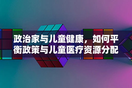 政治家与儿童健康,如何平衡政策与儿童医疗资源分配? 政治家与儿童健康,如何平衡政策与儿童医疗资源分配?