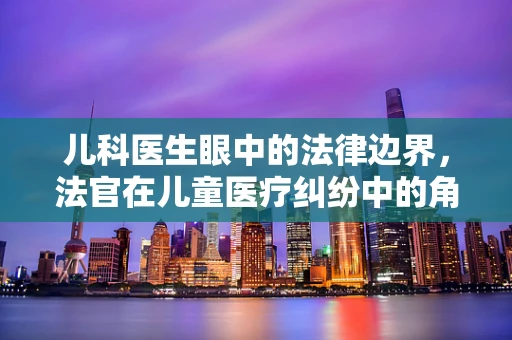 儿科医生眼中的法律边界,法官在儿童医疗纠纷中的角色与挑战 儿科医生眼中的法律边界,法官在儿童医疗纠纷中的角色与挑战