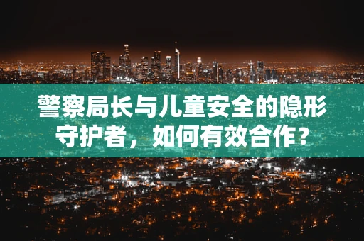 警察局长与儿童安全的隐形守护者,如何有效合作? 警察局长与儿童安全的隐形守护者,如何有效合作?