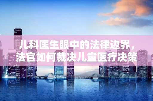 儿科医生眼中的法律边界，法官如何裁决儿童医疗决策？