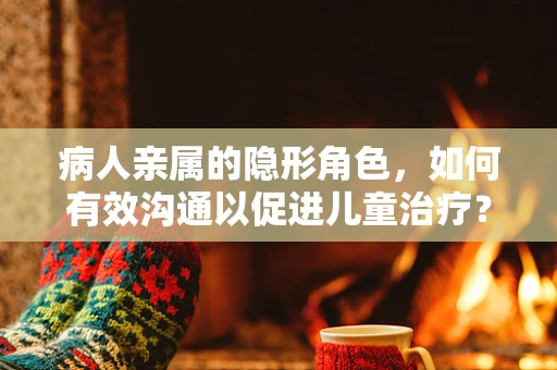 病人亲属的隐形角色，如何有效沟通以促进儿童治疗？